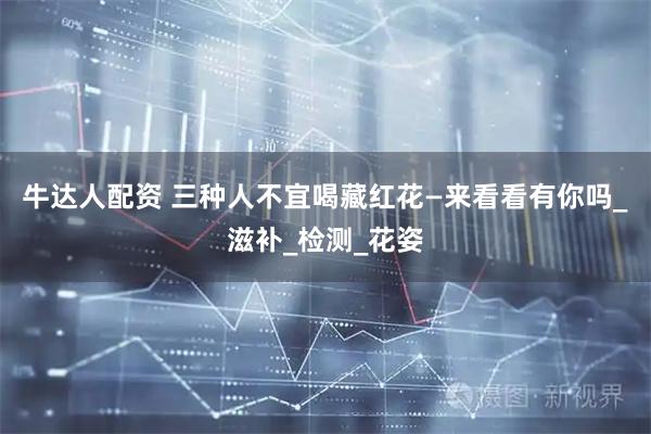 牛达人配资 三种人不宜喝藏红花—来看看有你吗_滋补_检测_花姿