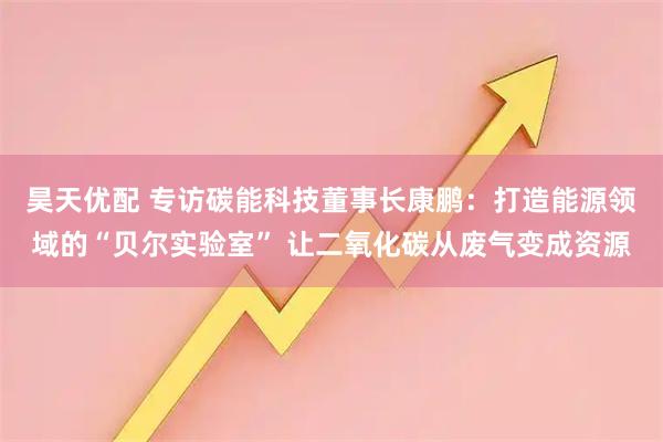 昊天优配 专访碳能科技董事长康鹏：打造能源领域的“贝尔实验室” 让二氧化碳从废气变成资源