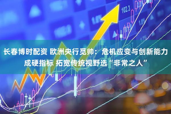 长春博时配资 欧洲央行觅帅:危机应变与创新能力成硬指标 拓宽传统视野选“非常之人”
