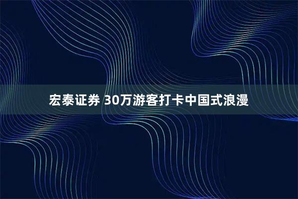 宏泰证券 30万游客打卡中国式浪漫