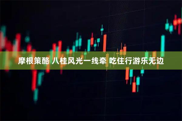摩根策酪 八桂风光一线牵 吃住行游乐无边