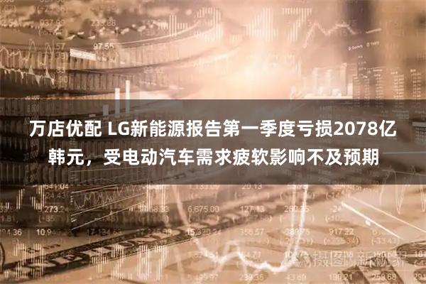 万店优配 LG新能源报告第一季度亏损2078亿韩元，受电动汽车需求疲软影响不及预期