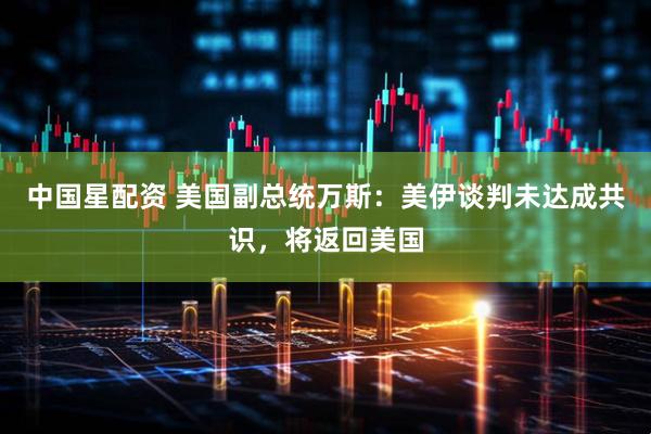 中国星配资 美国副总统万斯：美伊谈判未达成共识，将返回美国