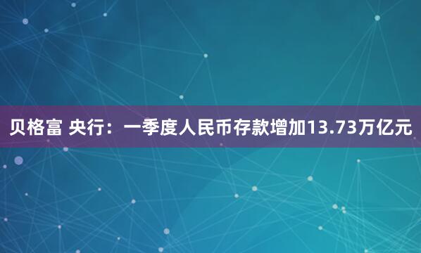 贝格富 央行：一季度人民币存款增加13.73万亿元
